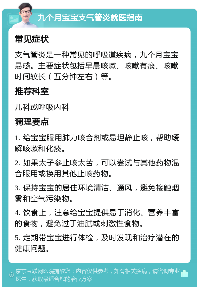 九个月宝宝支气管炎就医指南 常见症状 支气管炎是一种常见的呼吸道疾病，九个月宝宝易感。主要症状包括早晨咳嗽、咳嗽有痰、咳嗽时间较长（五分钟左右）等。 推荐科室 儿科或呼吸内科 调理要点 1. 给宝宝服用肺力咳合剂或易坦静止咳，帮助缓解咳嗽和化痰。 2. 如果太子参止咳太苦，可以尝试与其他药物混合服用或换用其他止咳药物。 3. 保持宝宝的居住环境清洁、通风，避免接触烟雾和空气污染物。 4. 饮食上，注意给宝宝提供易于消化、营养丰富的食物，避免过于油腻或刺激性食物。 5. 定期带宝宝进行体检，及时发现和治疗潜在的健康问题。