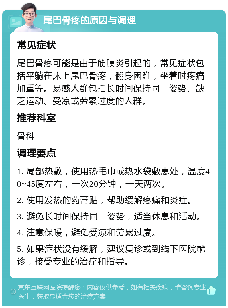 尾巴骨疼的原因与调理 常见症状 尾巴骨疼可能是由于筋膜炎引起的，常见症状包括平躺在床上尾巴骨疼，翻身困难，坐着时疼痛加重等。易感人群包括长时间保持同一姿势、缺乏运动、受凉或劳累过度的人群。 推荐科室 骨科 调理要点 1. 局部热敷，使用热毛巾或热水袋敷患处，温度40~45度左右，一次20分钟，一天两次。 2. 使用发热的药膏贴，帮助缓解疼痛和炎症。 3. 避免长时间保持同一姿势，适当休息和活动。 4. 注意保暖，避免受凉和劳累过度。 5. 如果症状没有缓解，建议复诊或到线下医院就诊，接受专业的治疗和指导。