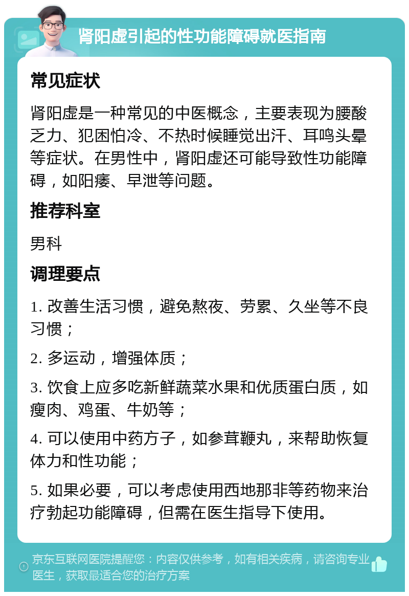 肾阳虚引起的性功能障碍就医指南 常见症状 肾阳虚是一种常见的中医概念，主要表现为腰酸乏力、犯困怕冷、不热时候睡觉出汗、耳鸣头晕等症状。在男性中，肾阳虚还可能导致性功能障碍，如阳痿、早泄等问题。 推荐科室 男科 调理要点 1. 改善生活习惯，避免熬夜、劳累、久坐等不良习惯； 2. 多运动，增强体质； 3. 饮食上应多吃新鲜蔬菜水果和优质蛋白质，如瘦肉、鸡蛋、牛奶等； 4. 可以使用中药方子，如参茸鞭丸，来帮助恢复体力和性功能； 5. 如果必要，可以考虑使用西地那非等药物来治疗勃起功能障碍，但需在医生指导下使用。