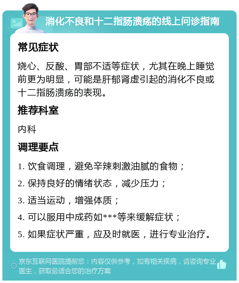 消化不良和十二指肠溃疡的线上问诊指南 常见症状 烧心、反酸、胃部不适等症状，尤其在晚上睡觉前更为明显，可能是肝郁肾虚引起的消化不良或十二指肠溃疡的表现。 推荐科室 内科 调理要点 1. 饮食调理，避免辛辣刺激油腻的食物； 2. 保持良好的情绪状态，减少压力； 3. 适当运动，增强体质； 4. 可以服用中成药如***等来缓解症状； 5. 如果症状严重，应及时就医，进行专业治疗。