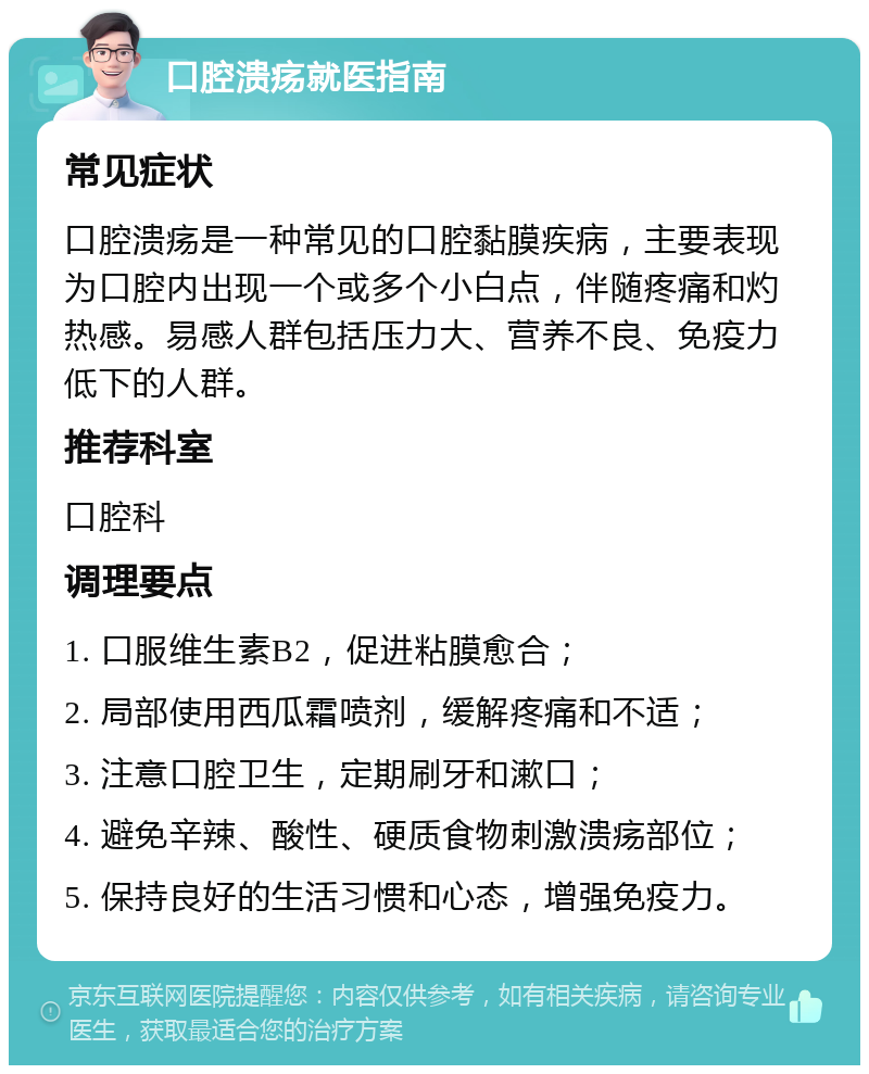 口腔溃疡就医指南 常见症状 口腔溃疡是一种常见的口腔黏膜疾病，主要表现为口腔内出现一个或多个小白点，伴随疼痛和灼热感。易感人群包括压力大、营养不良、免疫力低下的人群。 推荐科室 口腔科 调理要点 1. 口服维生素B2，促进粘膜愈合； 2. 局部使用西瓜霜喷剂，缓解疼痛和不适； 3. 注意口腔卫生，定期刷牙和漱口； 4. 避免辛辣、酸性、硬质食物刺激溃疡部位； 5. 保持良好的生活习惯和心态，增强免疫力。