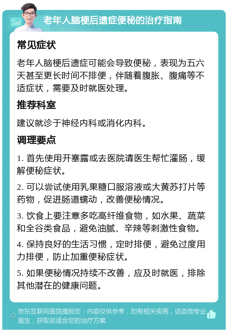 老年人脑梗后遗症便秘的治疗指南 常见症状 老年人脑梗后遗症可能会导致便秘，表现为五六天甚至更长时间不排便，伴随着腹胀、腹痛等不适症状，需要及时就医处理。 推荐科室 建议就诊于神经内科或消化内科。 调理要点 1. 首先使用开塞露或去医院请医生帮忙灌肠，缓解便秘症状。 2. 可以尝试使用乳果糖口服溶液或大黄苏打片等药物，促进肠道蠕动，改善便秘情况。 3. 饮食上要注意多吃高纤维食物，如水果、蔬菜和全谷类食品，避免油腻、辛辣等刺激性食物。 4. 保持良好的生活习惯，定时排便，避免过度用力排便，防止加重便秘症状。 5. 如果便秘情况持续不改善，应及时就医，排除其他潜在的健康问题。