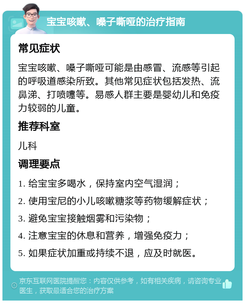 宝宝咳嗽、嗓子嘶哑的治疗指南 常见症状 宝宝咳嗽、嗓子嘶哑可能是由感冒、流感等引起的呼吸道感染所致。其他常见症状包括发热、流鼻涕、打喷嚏等。易感人群主要是婴幼儿和免疫力较弱的儿童。 推荐科室 儿科 调理要点 1. 给宝宝多喝水，保持室内空气湿润； 2. 使用宝尼的小儿咳嗽糖浆等药物缓解症状； 3. 避免宝宝接触烟雾和污染物； 4. 注意宝宝的休息和营养，增强免疫力； 5. 如果症状加重或持续不退，应及时就医。