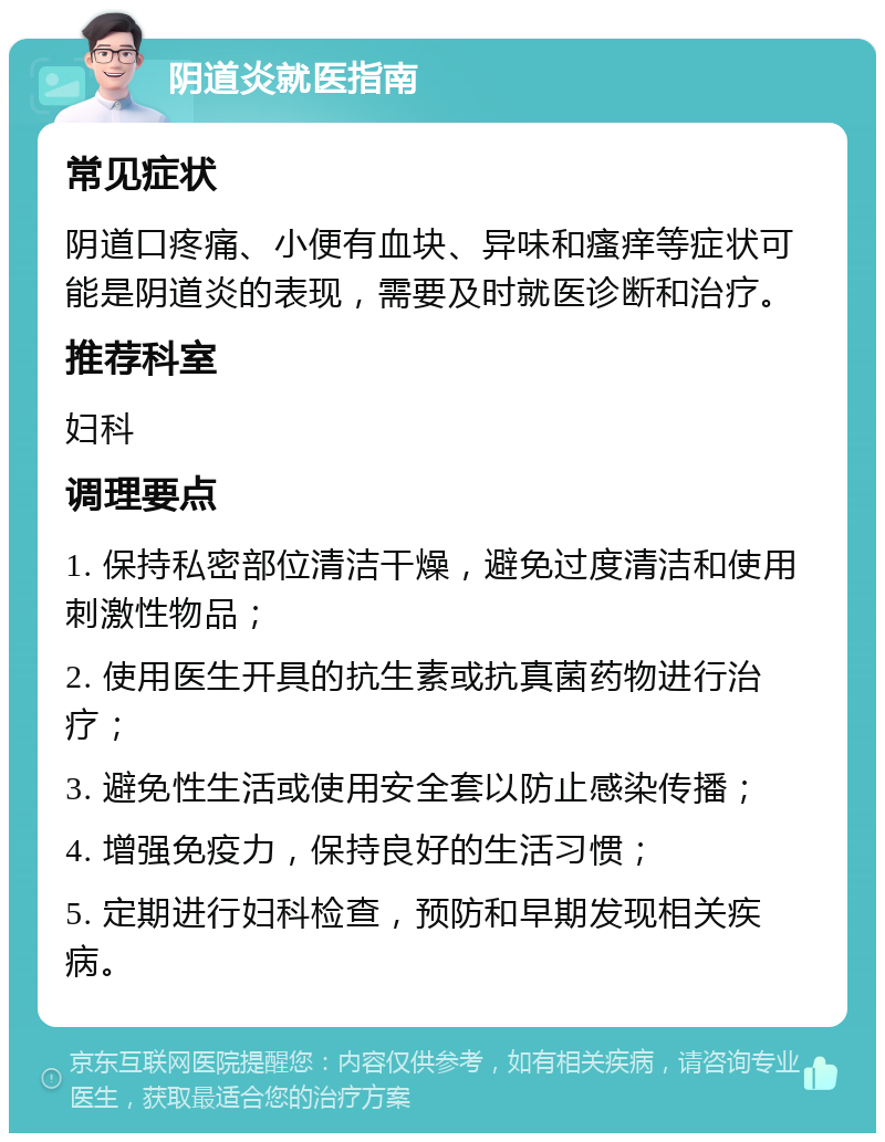 阴道炎就医指南 常见症状 阴道口疼痛、小便有血块、异味和瘙痒等症状可能是阴道炎的表现，需要及时就医诊断和治疗。 推荐科室 妇科 调理要点 1. 保持私密部位清洁干燥，避免过度清洁和使用刺激性物品； 2. 使用医生开具的抗生素或抗真菌药物进行治疗； 3. 避免性生活或使用安全套以防止感染传播； 4. 增强免疫力，保持良好的生活习惯； 5. 定期进行妇科检查，预防和早期发现相关疾病。