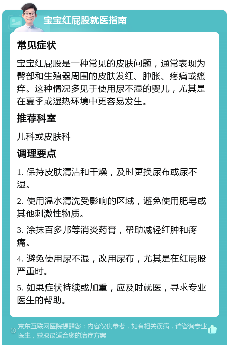 宝宝红屁股就医指南 常见症状 宝宝红屁股是一种常见的皮肤问题，通常表现为臀部和生殖器周围的皮肤发红、肿胀、疼痛或瘙痒。这种情况多见于使用尿不湿的婴儿，尤其是在夏季或湿热环境中更容易发生。 推荐科室 儿科或皮肤科 调理要点 1. 保持皮肤清洁和干燥，及时更换尿布或尿不湿。 2. 使用温水清洗受影响的区域，避免使用肥皂或其他刺激性物质。 3. 涂抹百多邦等消炎药膏，帮助减轻红肿和疼痛。 4. 避免使用尿不湿，改用尿布，尤其是在红屁股严重时。 5. 如果症状持续或加重，应及时就医，寻求专业医生的帮助。