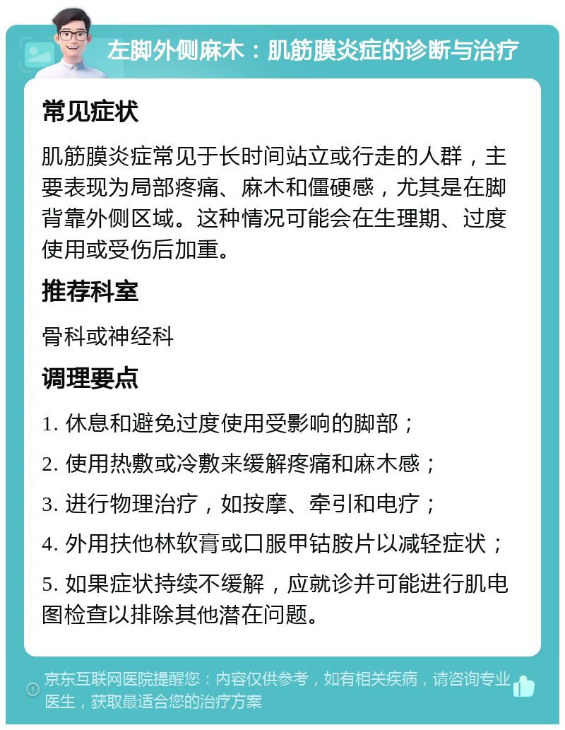 左脚外侧麻木：肌筋膜炎症的诊断与治疗 常见症状 肌筋膜炎症常见于长时间站立或行走的人群，主要表现为局部疼痛、麻木和僵硬感，尤其是在脚背靠外侧区域。这种情况可能会在生理期、过度使用或受伤后加重。 推荐科室 骨科或神经科 调理要点 1. 休息和避免过度使用受影响的脚部； 2. 使用热敷或冷敷来缓解疼痛和麻木感； 3. 进行物理治疗，如按摩、牵引和电疗； 4. 外用扶他林软膏或口服甲钴胺片以减轻症状； 5. 如果症状持续不缓解，应就诊并可能进行肌电图检查以排除其他潜在问题。