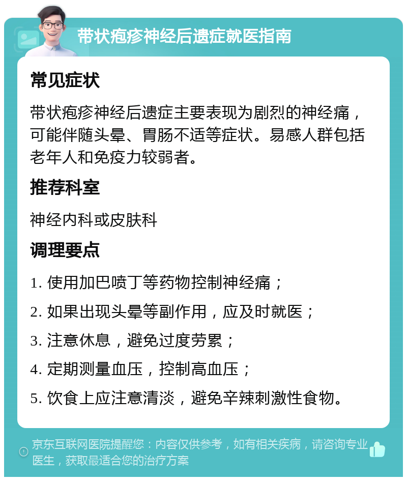 带状疱疹神经后遗症就医指南 常见症状 带状疱疹神经后遗症主要表现为剧烈的神经痛，可能伴随头晕、胃肠不适等症状。易感人群包括老年人和免疫力较弱者。 推荐科室 神经内科或皮肤科 调理要点 1. 使用加巴喷丁等药物控制神经痛； 2. 如果出现头晕等副作用，应及时就医； 3. 注意休息，避免过度劳累； 4. 定期测量血压，控制高血压； 5. 饮食上应注意清淡，避免辛辣刺激性食物。