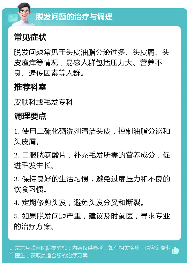 脱发问题的治疗与调理 常见症状 脱发问题常见于头皮油脂分泌过多、头皮屑、头皮瘙痒等情况，易感人群包括压力大、营养不良、遗传因素等人群。 推荐科室 皮肤科或毛发专科 调理要点 1. 使用二硫化硒洗剂清洁头皮，控制油脂分泌和头皮屑。 2. 口服胱氨酸片，补充毛发所需的营养成分，促进毛发生长。 3. 保持良好的生活习惯，避免过度压力和不良的饮食习惯。 4. 定期修剪头发，避免头发分叉和断裂。 5. 如果脱发问题严重，建议及时就医，寻求专业的治疗方案。