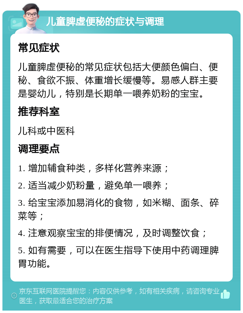 儿童脾虚便秘的症状与调理 常见症状 儿童脾虚便秘的常见症状包括大便颜色偏白、便秘、食欲不振、体重增长缓慢等。易感人群主要是婴幼儿，特别是长期单一喂养奶粉的宝宝。 推荐科室 儿科或中医科 调理要点 1. 增加辅食种类，多样化营养来源； 2. 适当减少奶粉量，避免单一喂养； 3. 给宝宝添加易消化的食物，如米糊、面条、碎菜等； 4. 注意观察宝宝的排便情况，及时调整饮食； 5. 如有需要，可以在医生指导下使用中药调理脾胃功能。