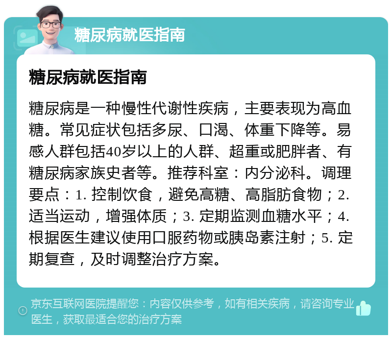 糖尿病就医指南 糖尿病就医指南 糖尿病是一种慢性代谢性疾病，主要表现为高血糖。常见症状包括多尿、口渴、体重下降等。易感人群包括40岁以上的人群、超重或肥胖者、有糖尿病家族史者等。推荐科室：内分泌科。调理要点：1. 控制饮食，避免高糖、高脂肪食物；2. 适当运动，增强体质；3. 定期监测血糖水平；4. 根据医生建议使用口服药物或胰岛素注射；5. 定期复查，及时调整治疗方案。