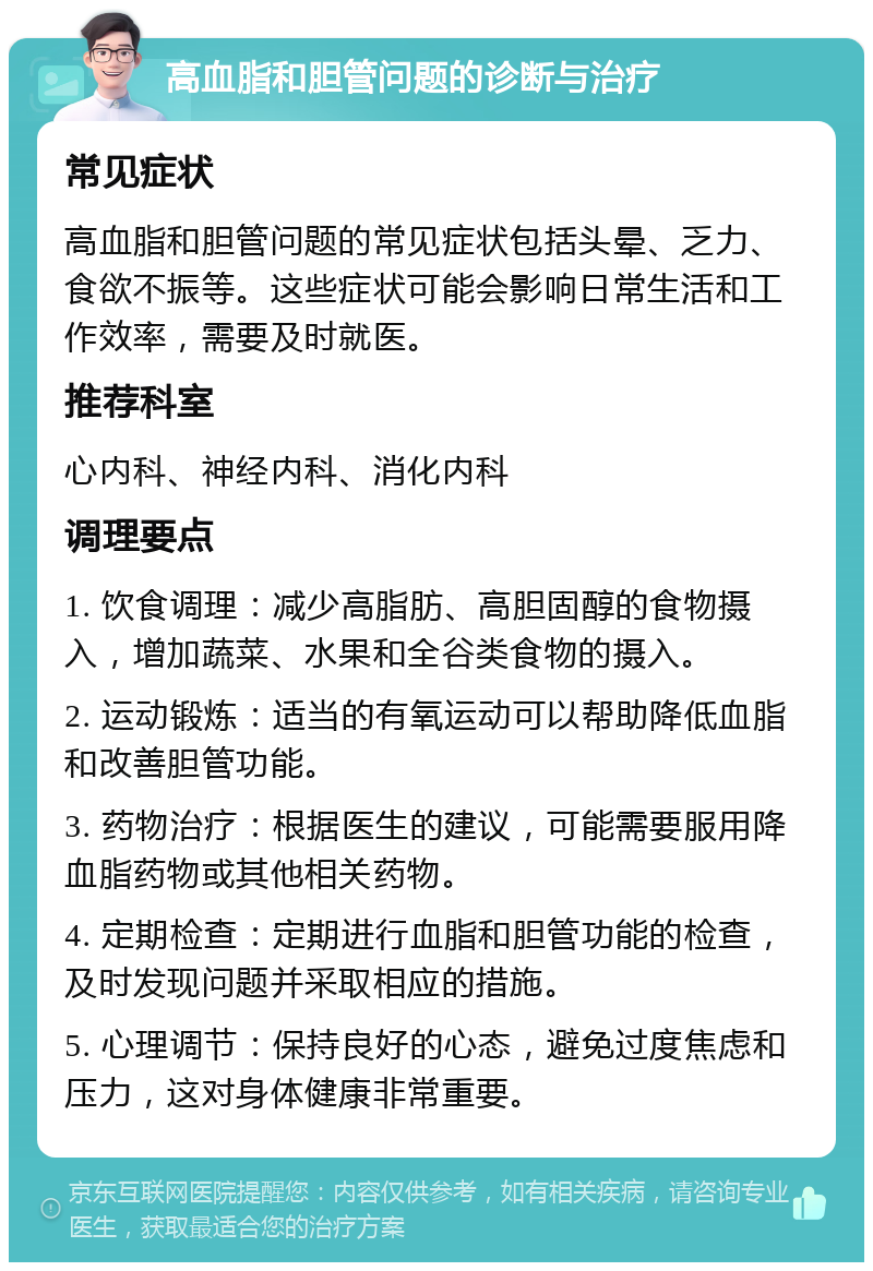 高血脂和胆管问题的诊断与治疗 常见症状 高血脂和胆管问题的常见症状包括头晕、乏力、食欲不振等。这些症状可能会影响日常生活和工作效率，需要及时就医。 推荐科室 心内科、神经内科、消化内科 调理要点 1. 饮食调理：减少高脂肪、高胆固醇的食物摄入，增加蔬菜、水果和全谷类食物的摄入。 2. 运动锻炼：适当的有氧运动可以帮助降低血脂和改善胆管功能。 3. 药物治疗：根据医生的建议，可能需要服用降血脂药物或其他相关药物。 4. 定期检查：定期进行血脂和胆管功能的检查，及时发现问题并采取相应的措施。 5. 心理调节：保持良好的心态，避免过度焦虑和压力，这对身体健康非常重要。