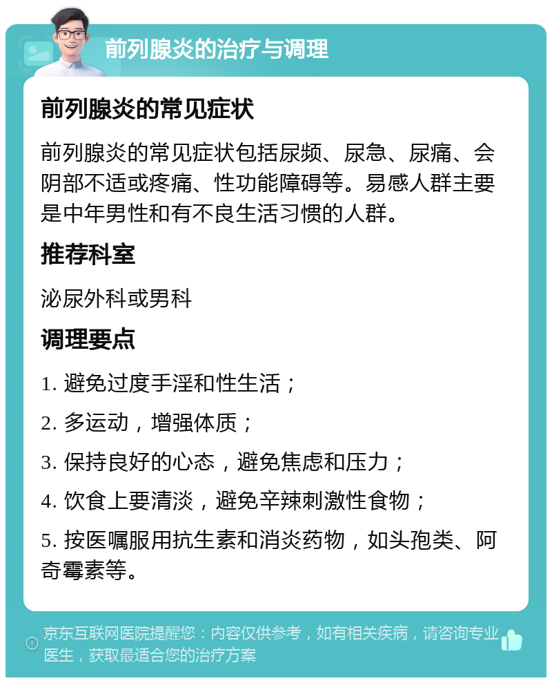 前列腺炎的治疗与调理 前列腺炎的常见症状 前列腺炎的常见症状包括尿频、尿急、尿痛、会阴部不适或疼痛、性功能障碍等。易感人群主要是中年男性和有不良生活习惯的人群。 推荐科室 泌尿外科或男科 调理要点 1. 避免过度手淫和性生活； 2. 多运动，增强体质； 3. 保持良好的心态，避免焦虑和压力； 4. 饮食上要清淡，避免辛辣刺激性食物； 5. 按医嘱服用抗生素和消炎药物，如头孢类、阿奇霉素等。