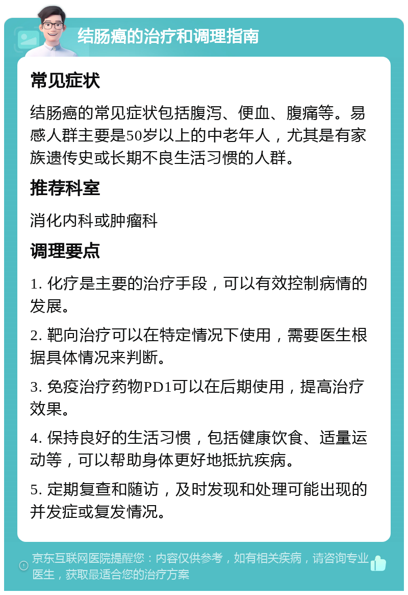 结肠癌的治疗和调理指南 常见症状 结肠癌的常见症状包括腹泻、便血、腹痛等。易感人群主要是50岁以上的中老年人，尤其是有家族遗传史或长期不良生活习惯的人群。 推荐科室 消化内科或肿瘤科 调理要点 1. 化疗是主要的治疗手段，可以有效控制病情的发展。 2. 靶向治疗可以在特定情况下使用，需要医生根据具体情况来判断。 3. 免疫治疗药物PD1可以在后期使用，提高治疗效果。 4. 保持良好的生活习惯，包括健康饮食、适量运动等，可以帮助身体更好地抵抗疾病。 5. 定期复查和随访，及时发现和处理可能出现的并发症或复发情况。