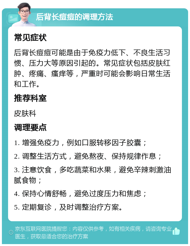 后背长痘痘的调理方法 常见症状 后背长痘痘可能是由于免疫力低下、不良生活习惯、压力大等原因引起的。常见症状包括皮肤红肿、疼痛、瘙痒等，严重时可能会影响日常生活和工作。 推荐科室 皮肤科 调理要点 1. 增强免疫力，例如口服转移因子胶囊； 2. 调整生活方式，避免熬夜、保持规律作息； 3. 注意饮食，多吃蔬菜和水果，避免辛辣刺激油腻食物； 4. 保持心情舒畅，避免过度压力和焦虑； 5. 定期复诊，及时调整治疗方案。