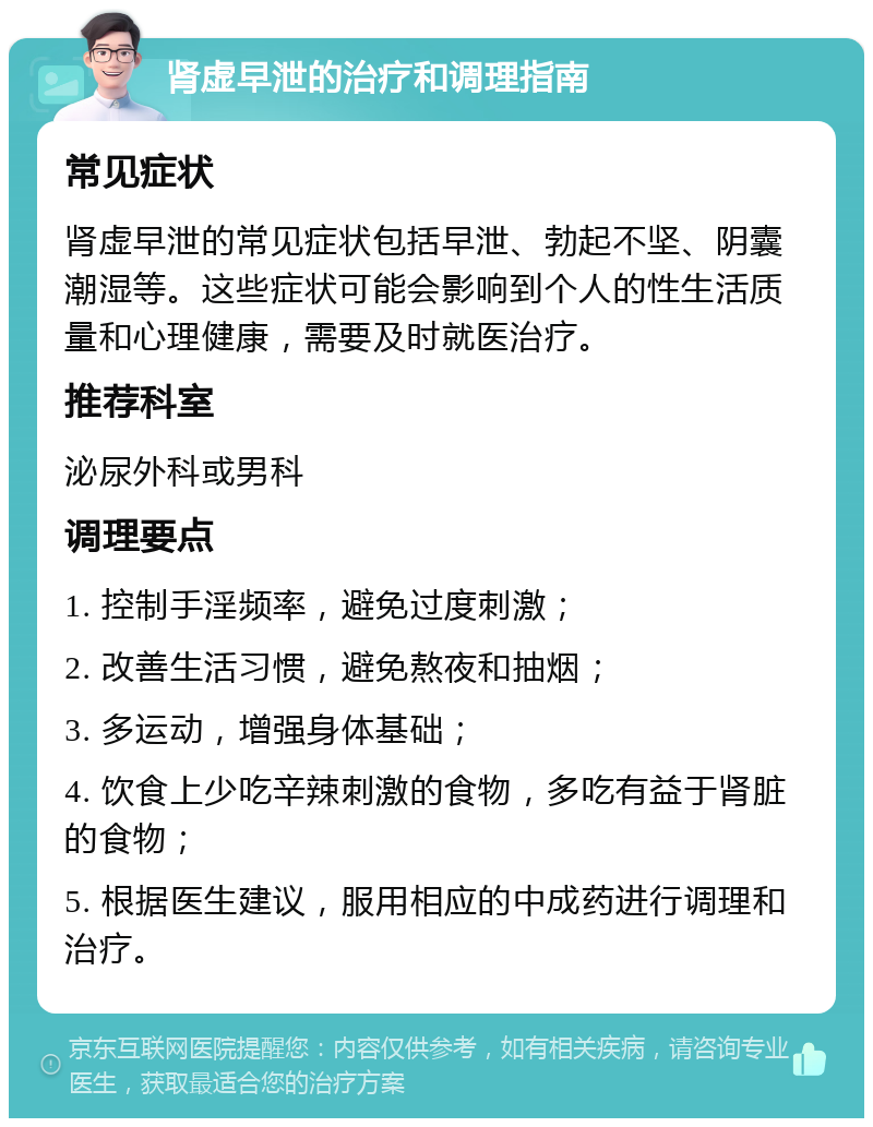 肾虚早泄的治疗和调理指南 常见症状 肾虚早泄的常见症状包括早泄、勃起不坚、阴囊潮湿等。这些症状可能会影响到个人的性生活质量和心理健康，需要及时就医治疗。 推荐科室 泌尿外科或男科 调理要点 1. 控制手淫频率，避免过度刺激； 2. 改善生活习惯，避免熬夜和抽烟； 3. 多运动，增强身体基础； 4. 饮食上少吃辛辣刺激的食物，多吃有益于肾脏的食物； 5. 根据医生建议，服用相应的中成药进行调理和治疗。