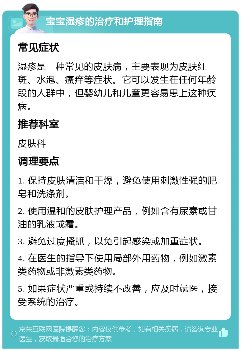 宝宝湿疹的治疗和护理指南 常见症状 湿疹是一种常见的皮肤病，主要表现为皮肤红斑、水泡、瘙痒等症状。它可以发生在任何年龄段的人群中，但婴幼儿和儿童更容易患上这种疾病。 推荐科室 皮肤科 调理要点 1. 保持皮肤清洁和干燥，避免使用刺激性强的肥皂和洗涤剂。 2. 使用温和的皮肤护理产品，例如含有尿素或甘油的乳液或霜。 3. 避免过度搔抓，以免引起感染或加重症状。 4. 在医生的指导下使用局部外用药物，例如激素类药物或非激素类药物。 5. 如果症状严重或持续不改善，应及时就医，接受系统的治疗。