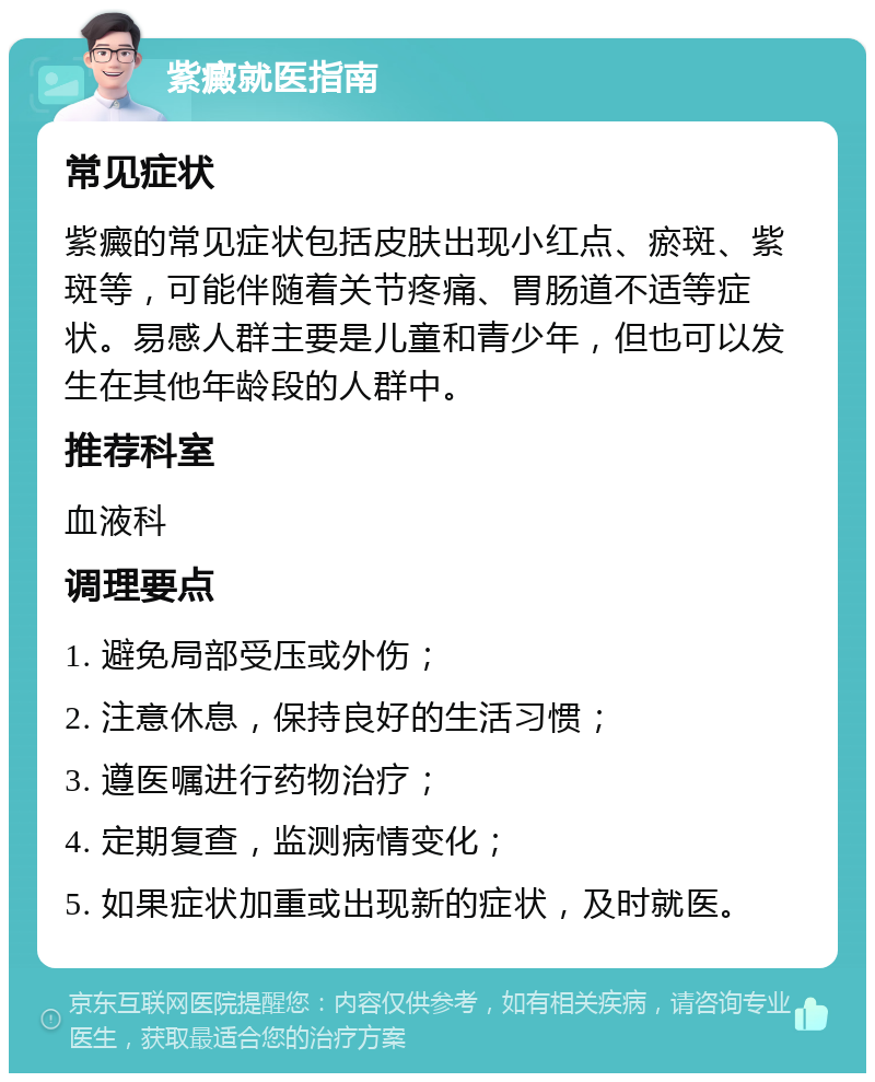 紫癜就医指南 常见症状 紫癜的常见症状包括皮肤出现小红点、瘀斑、紫斑等，可能伴随着关节疼痛、胃肠道不适等症状。易感人群主要是儿童和青少年，但也可以发生在其他年龄段的人群中。 推荐科室 血液科 调理要点 1. 避免局部受压或外伤； 2. 注意休息，保持良好的生活习惯； 3. 遵医嘱进行药物治疗； 4. 定期复查，监测病情变化； 5. 如果症状加重或出现新的症状，及时就医。