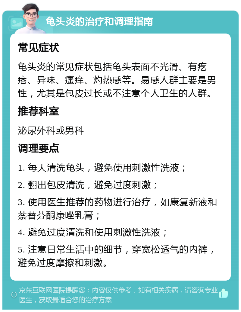 龟头炎的治疗和调理指南 常见症状 龟头炎的常见症状包括龟头表面不光滑、有疙瘩、异味、瘙痒、灼热感等。易感人群主要是男性，尤其是包皮过长或不注意个人卫生的人群。 推荐科室 泌尿外科或男科 调理要点 1. 每天清洗龟头，避免使用刺激性洗液； 2. 翻出包皮清洗，避免过度刺激； 3. 使用医生推荐的药物进行治疗，如康复新液和萘替芬酮康唑乳膏； 4. 避免过度清洗和使用刺激性洗液； 5. 注意日常生活中的细节，穿宽松透气的内裤，避免过度摩擦和刺激。