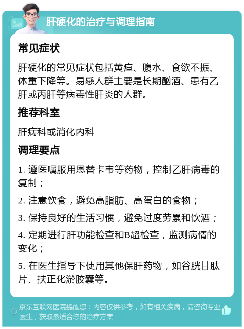 肝硬化的治疗与调理指南 常见症状 肝硬化的常见症状包括黄疸、腹水、食欲不振、体重下降等。易感人群主要是长期酗酒、患有乙肝或丙肝等病毒性肝炎的人群。 推荐科室 肝病科或消化内科 调理要点 1. 遵医嘱服用恩替卡韦等药物，控制乙肝病毒的复制； 2. 注意饮食，避免高脂肪、高蛋白的食物； 3. 保持良好的生活习惯，避免过度劳累和饮酒； 4. 定期进行肝功能检查和B超检查，监测病情的变化； 5. 在医生指导下使用其他保肝药物，如谷胱甘肽片、扶正化淤胶囊等。