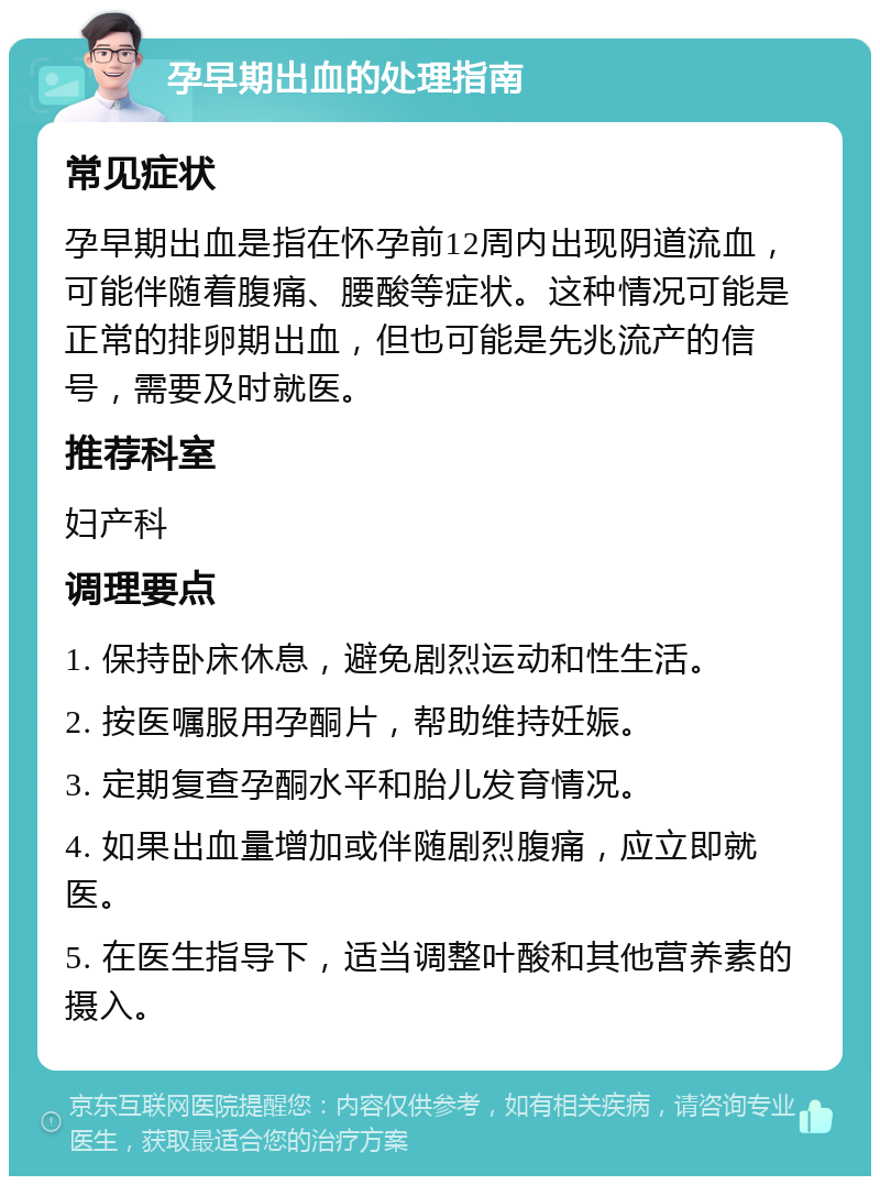 孕早期出血的处理指南 常见症状 孕早期出血是指在怀孕前12周内出现阴道流血，可能伴随着腹痛、腰酸等症状。这种情况可能是正常的排卵期出血，但也可能是先兆流产的信号，需要及时就医。 推荐科室 妇产科 调理要点 1. 保持卧床休息，避免剧烈运动和性生活。 2. 按医嘱服用孕酮片，帮助维持妊娠。 3. 定期复查孕酮水平和胎儿发育情况。 4. 如果出血量增加或伴随剧烈腹痛，应立即就医。 5. 在医生指导下，适当调整叶酸和其他营养素的摄入。