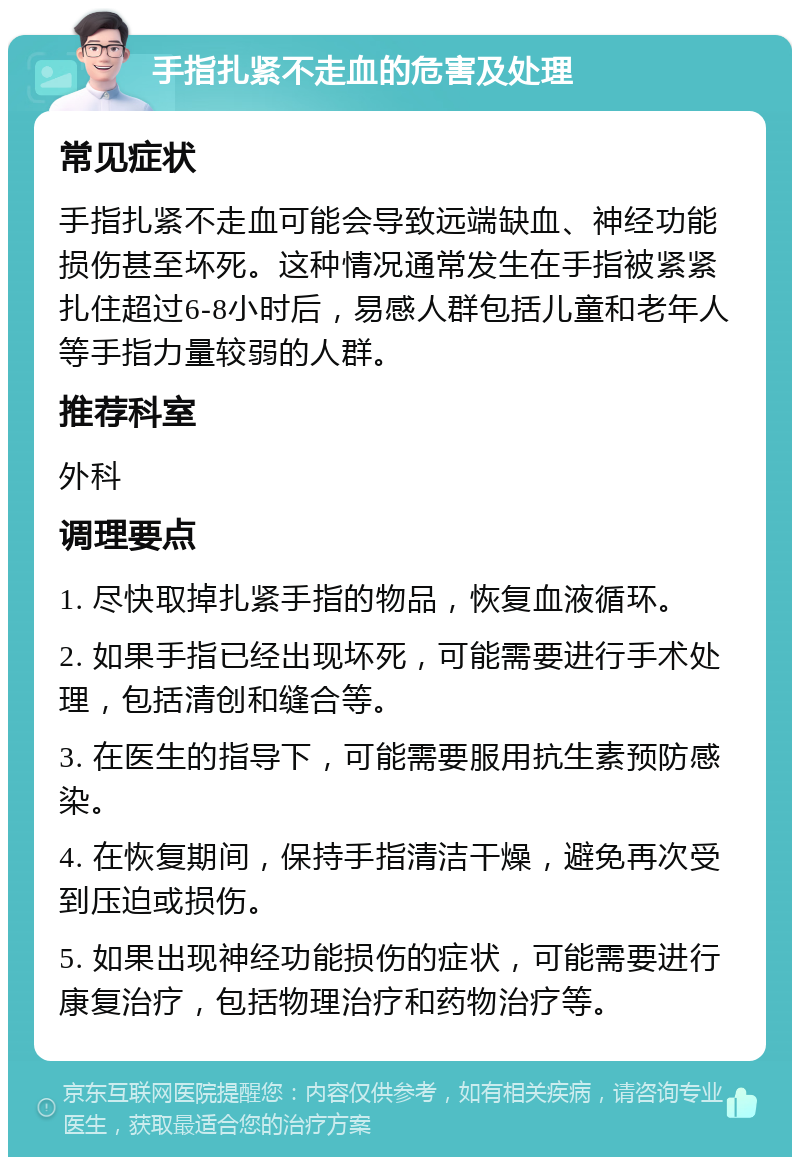 手指扎紧不走血的危害及处理 常见症状 手指扎紧不走血可能会导致远端缺血、神经功能损伤甚至坏死。这种情况通常发生在手指被紧紧扎住超过6-8小时后，易感人群包括儿童和老年人等手指力量较弱的人群。 推荐科室 外科 调理要点 1. 尽快取掉扎紧手指的物品，恢复血液循环。 2. 如果手指已经出现坏死，可能需要进行手术处理，包括清创和缝合等。 3. 在医生的指导下，可能需要服用抗生素预防感染。 4. 在恢复期间，保持手指清洁干燥，避免再次受到压迫或损伤。 5. 如果出现神经功能损伤的症状，可能需要进行康复治疗，包括物理治疗和药物治疗等。