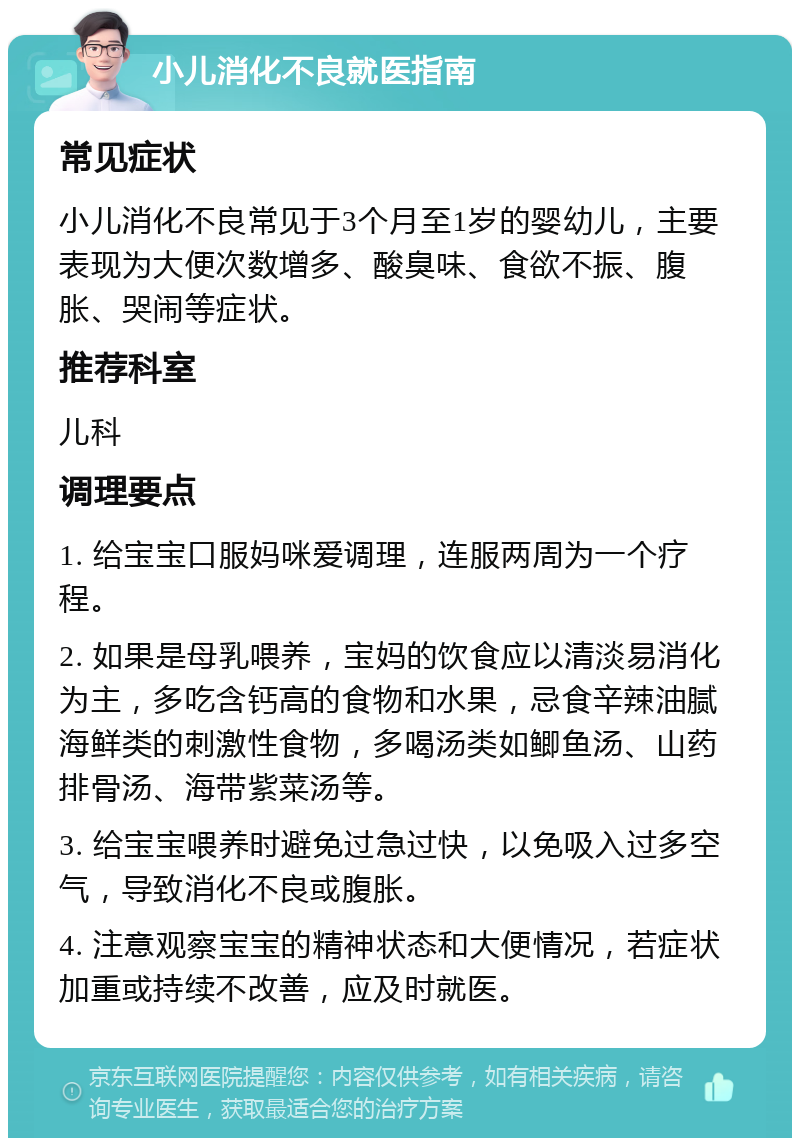 小儿消化不良就医指南 常见症状 小儿消化不良常见于3个月至1岁的婴幼儿，主要表现为大便次数增多、酸臭味、食欲不振、腹胀、哭闹等症状。 推荐科室 儿科 调理要点 1. 给宝宝口服妈咪爱调理，连服两周为一个疗程。 2. 如果是母乳喂养，宝妈的饮食应以清淡易消化为主，多吃含钙高的食物和水果，忌食辛辣油腻海鲜类的刺激性食物，多喝汤类如鲫鱼汤、山药排骨汤、海带紫菜汤等。 3. 给宝宝喂养时避免过急过快，以免吸入过多空气，导致消化不良或腹胀。 4. 注意观察宝宝的精神状态和大便情况，若症状加重或持续不改善，应及时就医。