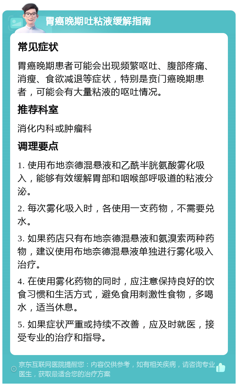 胃癌晚期吐粘液缓解指南 常见症状 胃癌晚期患者可能会出现频繁呕吐、腹部疼痛、消瘦、食欲减退等症状，特别是贲门癌晚期患者，可能会有大量粘液的呕吐情况。 推荐科室 消化内科或肿瘤科 调理要点 1. 使用布地奈德混悬液和乙酰半胱氨酸雾化吸入，能够有效缓解胃部和咽喉部呼吸道的粘液分泌。 2. 每次雾化吸入时，各使用一支药物，不需要兑水。 3. 如果药店只有布地奈德混悬液和氨溴索两种药物，建议使用布地奈德混悬液单独进行雾化吸入治疗。 4. 在使用雾化药物的同时，应注意保持良好的饮食习惯和生活方式，避免食用刺激性食物，多喝水，适当休息。 5. 如果症状严重或持续不改善，应及时就医，接受专业的治疗和指导。