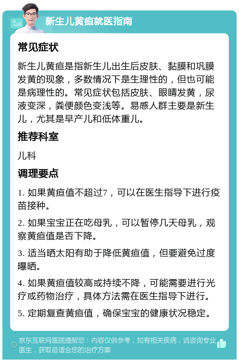 新生儿黄疸就医指南 常见症状 新生儿黄疸是指新生儿出生后皮肤、黏膜和巩膜发黄的现象，多数情况下是生理性的，但也可能是病理性的。常见症状包括皮肤、眼睛发黄，尿液变深，粪便颜色变浅等。易感人群主要是新生儿，尤其是早产儿和低体重儿。 推荐科室 儿科 调理要点 1. 如果黄疸值不超过7，可以在医生指导下进行疫苗接种。 2. 如果宝宝正在吃母乳，可以暂停几天母乳，观察黄疸值是否下降。 3. 适当晒太阳有助于降低黄疸值，但要避免过度曝晒。 4. 如果黄疸值较高或持续不降，可能需要进行光疗或药物治疗，具体方法需在医生指导下进行。 5. 定期复查黄疸值，确保宝宝的健康状况稳定。