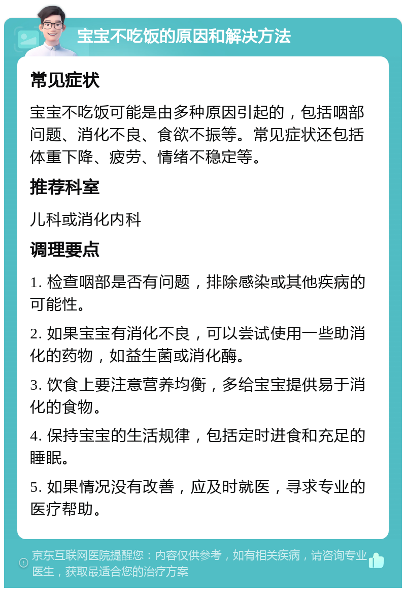 宝宝不吃饭的原因和解决方法 常见症状 宝宝不吃饭可能是由多种原因引起的，包括咽部问题、消化不良、食欲不振等。常见症状还包括体重下降、疲劳、情绪不稳定等。 推荐科室 儿科或消化内科 调理要点 1. 检查咽部是否有问题，排除感染或其他疾病的可能性。 2. 如果宝宝有消化不良，可以尝试使用一些助消化的药物，如益生菌或消化酶。 3. 饮食上要注意营养均衡，多给宝宝提供易于消化的食物。 4. 保持宝宝的生活规律，包括定时进食和充足的睡眠。 5. 如果情况没有改善，应及时就医，寻求专业的医疗帮助。