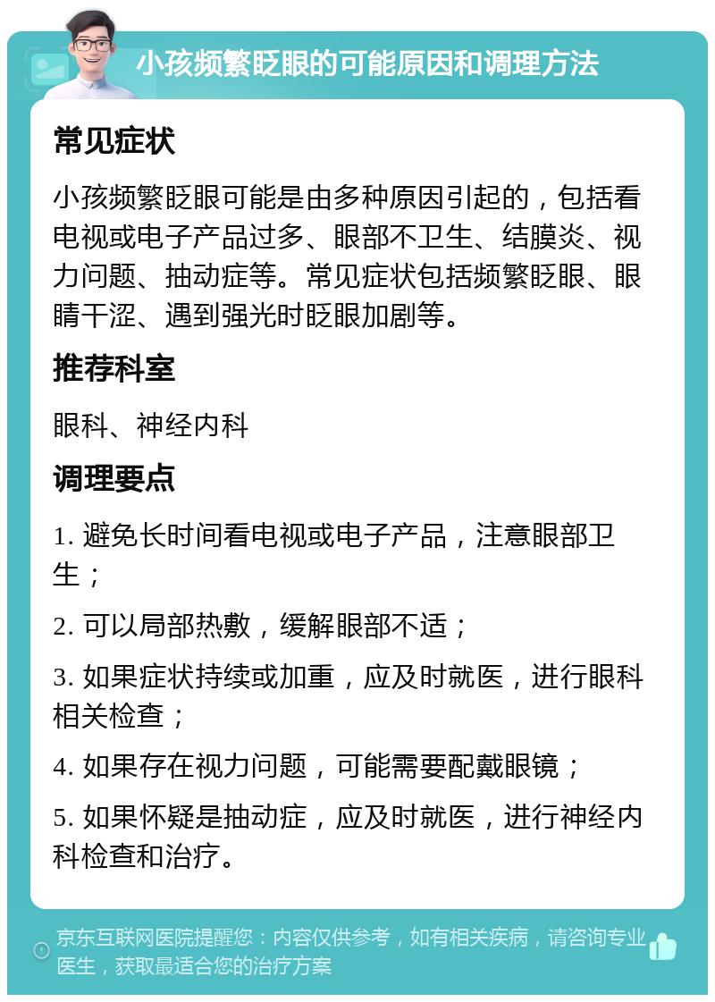 小孩频繁眨眼的可能原因和调理方法 常见症状 小孩频繁眨眼可能是由多种原因引起的，包括看电视或电子产品过多、眼部不卫生、结膜炎、视力问题、抽动症等。常见症状包括频繁眨眼、眼睛干涩、遇到强光时眨眼加剧等。 推荐科室 眼科、神经内科 调理要点 1. 避免长时间看电视或电子产品，注意眼部卫生； 2. 可以局部热敷，缓解眼部不适； 3. 如果症状持续或加重，应及时就医，进行眼科相关检查； 4. 如果存在视力问题，可能需要配戴眼镜； 5. 如果怀疑是抽动症，应及时就医，进行神经内科检查和治疗。