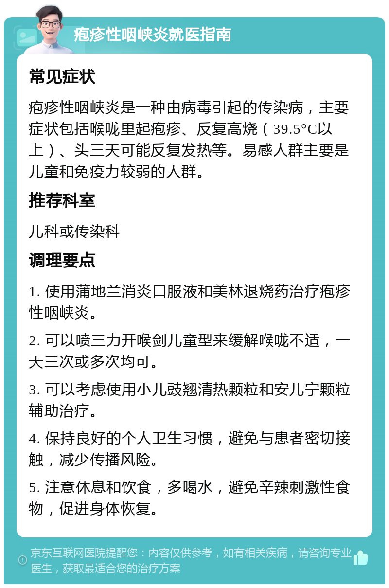 疱疹性咽峡炎就医指南 常见症状 疱疹性咽峡炎是一种由病毒引起的传染病，主要症状包括喉咙里起疱疹、反复高烧（39.5°C以上）、头三天可能反复发热等。易感人群主要是儿童和免疫力较弱的人群。 推荐科室 儿科或传染科 调理要点 1. 使用蒲地兰消炎口服液和美林退烧药治疗疱疹性咽峡炎。 2. 可以喷三力开喉剑儿童型来缓解喉咙不适，一天三次或多次均可。 3. 可以考虑使用小儿豉翘清热颗粒和安儿宁颗粒辅助治疗。 4. 保持良好的个人卫生习惯，避免与患者密切接触，减少传播风险。 5. 注意休息和饮食，多喝水，避免辛辣刺激性食物，促进身体恢复。