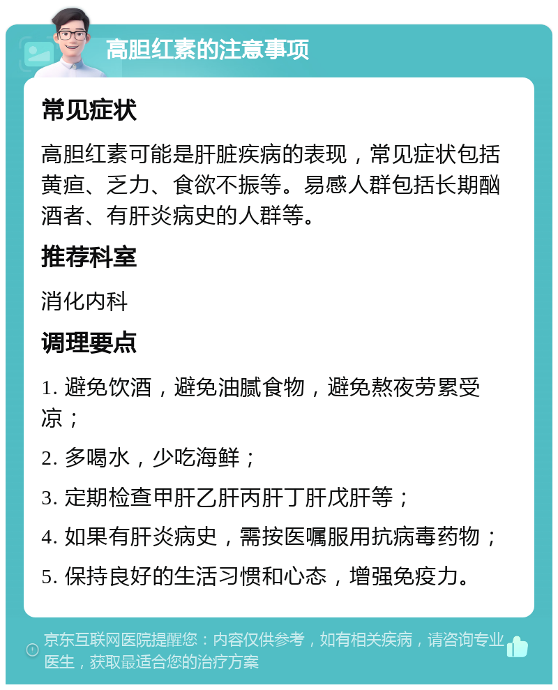 高胆红素的注意事项 常见症状 高胆红素可能是肝脏疾病的表现，常见症状包括黄疸、乏力、食欲不振等。易感人群包括长期酗酒者、有肝炎病史的人群等。 推荐科室 消化内科 调理要点 1. 避免饮酒，避免油腻食物，避免熬夜劳累受凉； 2. 多喝水，少吃海鲜； 3. 定期检查甲肝乙肝丙肝丁肝戊肝等； 4. 如果有肝炎病史，需按医嘱服用抗病毒药物； 5. 保持良好的生活习惯和心态，增强免疫力。