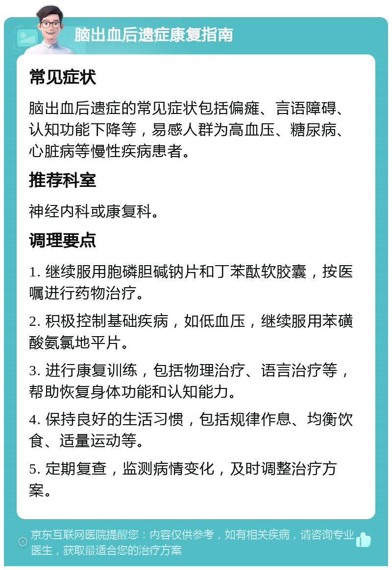 脑出血后遗症康复指南 常见症状 脑出血后遗症的常见症状包括偏瘫、言语障碍、认知功能下降等，易感人群为高血压、糖尿病、心脏病等慢性疾病患者。 推荐科室 神经内科或康复科。 调理要点 1. 继续服用胞磷胆碱钠片和丁苯酞软胶囊，按医嘱进行药物治疗。 2. 积极控制基础疾病，如低血压，继续服用苯磺酸氨氯地平片。 3. 进行康复训练，包括物理治疗、语言治疗等，帮助恢复身体功能和认知能力。 4. 保持良好的生活习惯，包括规律作息、均衡饮食、适量运动等。 5. 定期复查，监测病情变化，及时调整治疗方案。