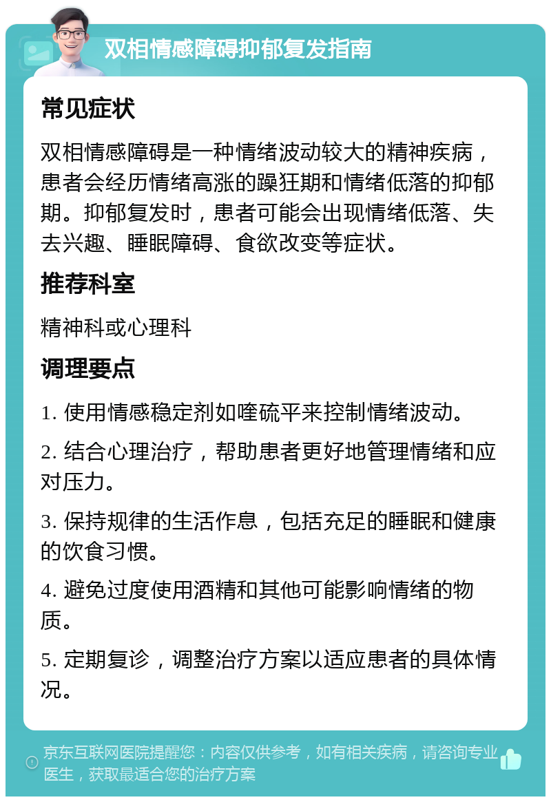 双相情感障碍抑郁复发指南 常见症状 双相情感障碍是一种情绪波动较大的精神疾病，患者会经历情绪高涨的躁狂期和情绪低落的抑郁期。抑郁复发时，患者可能会出现情绪低落、失去兴趣、睡眠障碍、食欲改变等症状。 推荐科室 精神科或心理科 调理要点 1. 使用情感稳定剂如喹硫平来控制情绪波动。 2. 结合心理治疗，帮助患者更好地管理情绪和应对压力。 3. 保持规律的生活作息，包括充足的睡眠和健康的饮食习惯。 4. 避免过度使用酒精和其他可能影响情绪的物质。 5. 定期复诊，调整治疗方案以适应患者的具体情况。