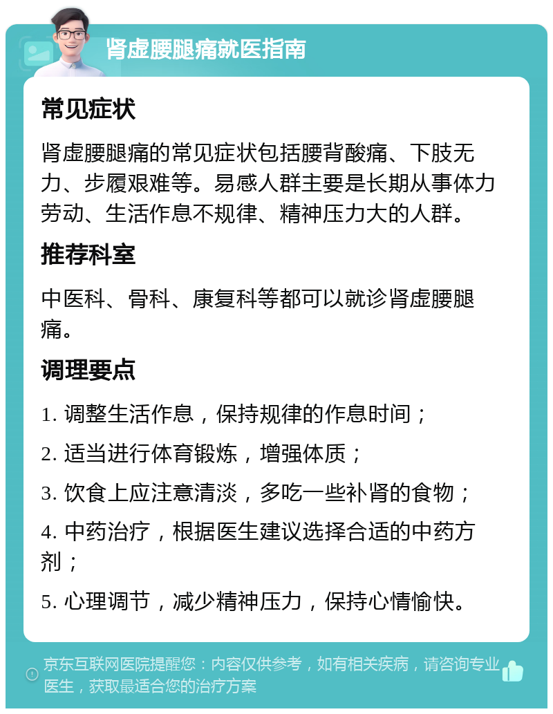 肾虚腰腿痛就医指南 常见症状 肾虚腰腿痛的常见症状包括腰背酸痛、下肢无力、步履艰难等。易感人群主要是长期从事体力劳动、生活作息不规律、精神压力大的人群。 推荐科室 中医科、骨科、康复科等都可以就诊肾虚腰腿痛。 调理要点 1. 调整生活作息，保持规律的作息时间； 2. 适当进行体育锻炼，增强体质； 3. 饮食上应注意清淡，多吃一些补肾的食物； 4. 中药治疗，根据医生建议选择合适的中药方剂； 5. 心理调节，减少精神压力，保持心情愉快。