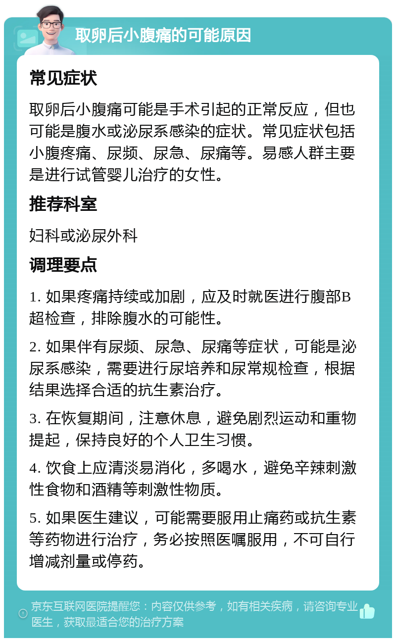 取卵后小腹痛的可能原因 常见症状 取卵后小腹痛可能是手术引起的正常反应，但也可能是腹水或泌尿系感染的症状。常见症状包括小腹疼痛、尿频、尿急、尿痛等。易感人群主要是进行试管婴儿治疗的女性。 推荐科室 妇科或泌尿外科 调理要点 1. 如果疼痛持续或加剧，应及时就医进行腹部B超检查，排除腹水的可能性。 2. 如果伴有尿频、尿急、尿痛等症状，可能是泌尿系感染，需要进行尿培养和尿常规检查，根据结果选择合适的抗生素治疗。 3. 在恢复期间，注意休息，避免剧烈运动和重物提起，保持良好的个人卫生习惯。 4. 饮食上应清淡易消化，多喝水，避免辛辣刺激性食物和酒精等刺激性物质。 5. 如果医生建议，可能需要服用止痛药或抗生素等药物进行治疗，务必按照医嘱服用，不可自行增减剂量或停药。