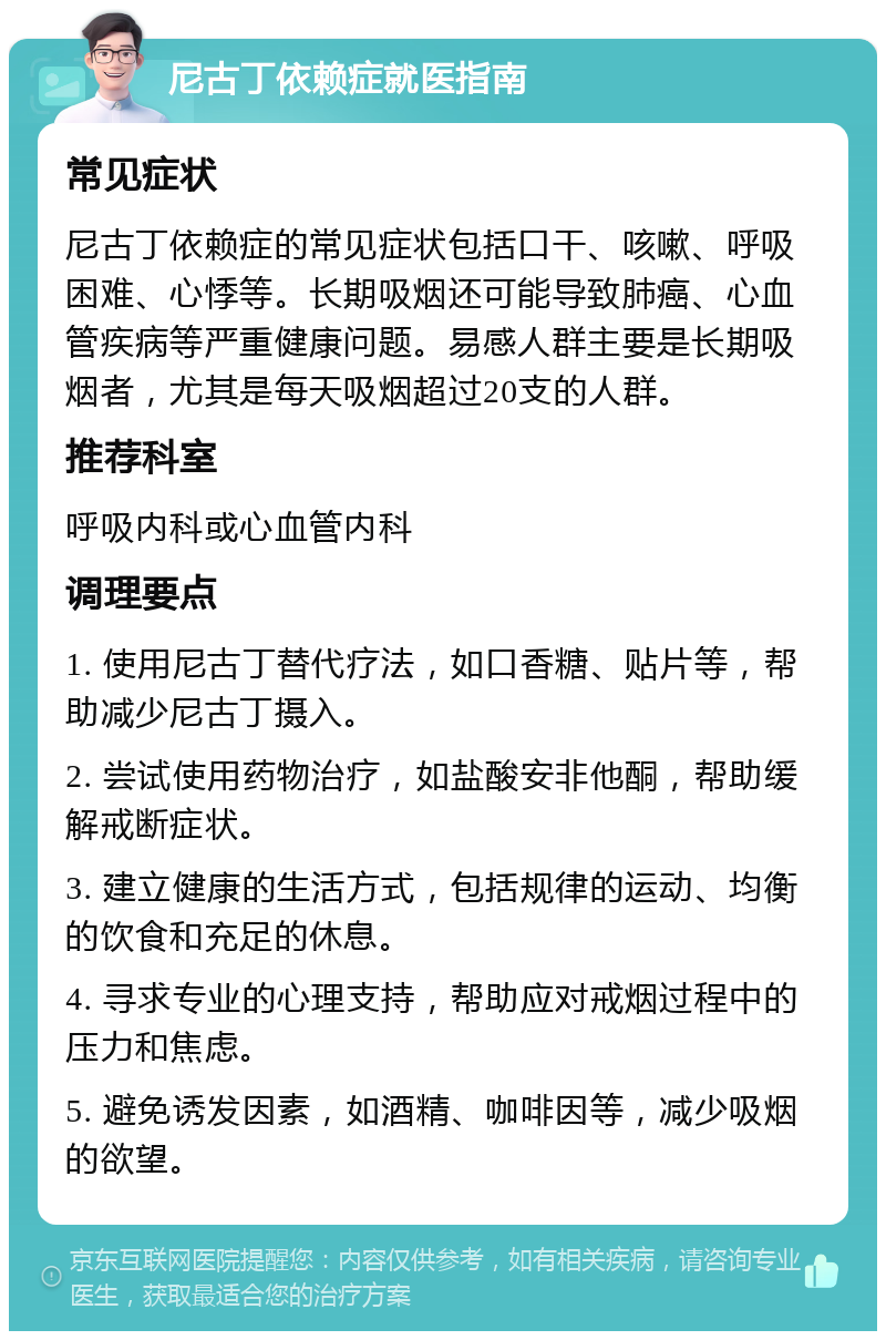 尼古丁依赖症就医指南 常见症状 尼古丁依赖症的常见症状包括口干、咳嗽、呼吸困难、心悸等。长期吸烟还可能导致肺癌、心血管疾病等严重健康问题。易感人群主要是长期吸烟者，尤其是每天吸烟超过20支的人群。 推荐科室 呼吸内科或心血管内科 调理要点 1. 使用尼古丁替代疗法，如口香糖、贴片等，帮助减少尼古丁摄入。 2. 尝试使用药物治疗，如盐酸安非他酮，帮助缓解戒断症状。 3. 建立健康的生活方式，包括规律的运动、均衡的饮食和充足的休息。 4. 寻求专业的心理支持，帮助应对戒烟过程中的压力和焦虑。 5. 避免诱发因素，如酒精、咖啡因等，减少吸烟的欲望。