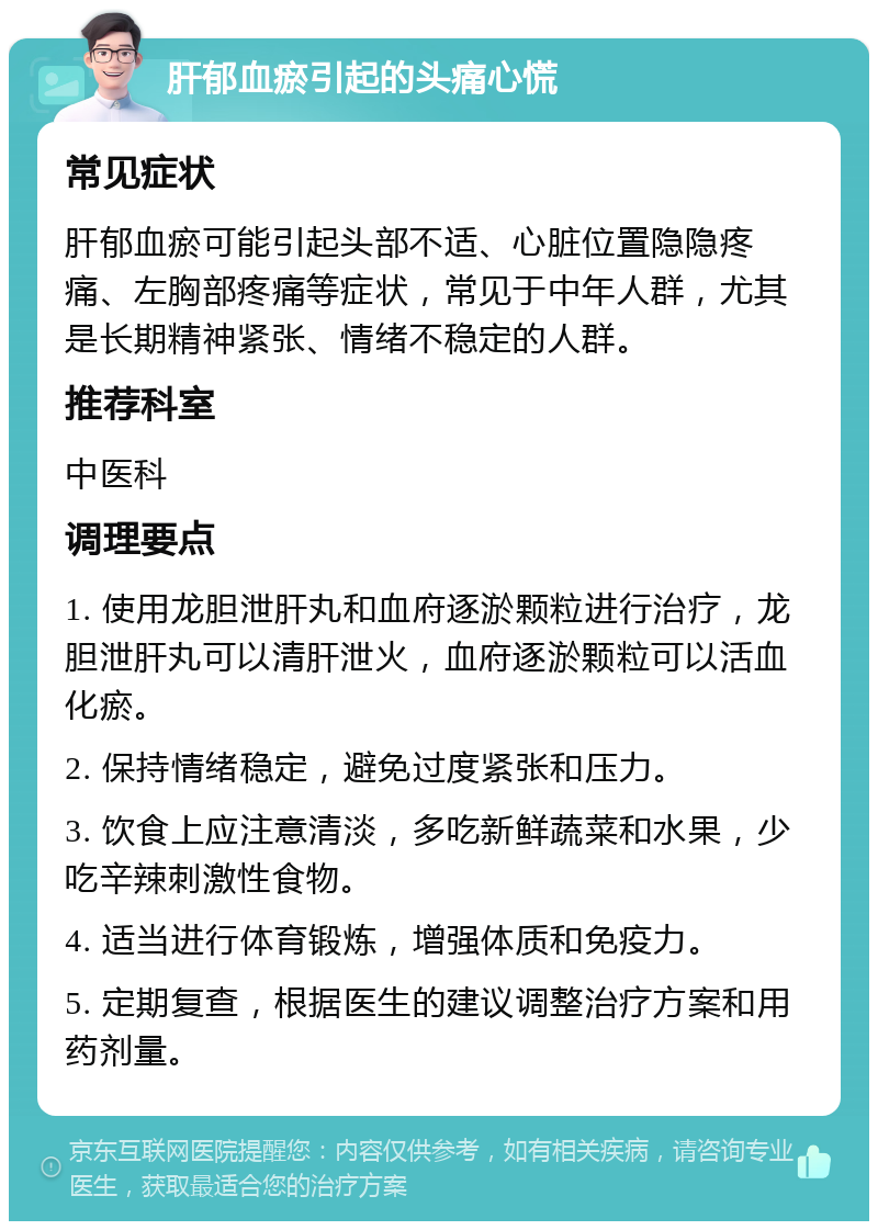 肝郁血瘀引起的头痛心慌 常见症状 肝郁血瘀可能引起头部不适、心脏位置隐隐疼痛、左胸部疼痛等症状，常见于中年人群，尤其是长期精神紧张、情绪不稳定的人群。 推荐科室 中医科 调理要点 1. 使用龙胆泄肝丸和血府逐淤颗粒进行治疗，龙胆泄肝丸可以清肝泄火，血府逐淤颗粒可以活血化瘀。 2. 保持情绪稳定，避免过度紧张和压力。 3. 饮食上应注意清淡，多吃新鲜蔬菜和水果，少吃辛辣刺激性食物。 4. 适当进行体育锻炼，增强体质和免疫力。 5. 定期复查，根据医生的建议调整治疗方案和用药剂量。