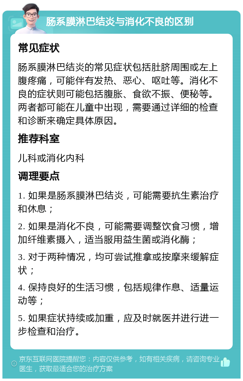 肠系膜淋巴结炎与消化不良的区别 常见症状 肠系膜淋巴结炎的常见症状包括肚脐周围或左上腹疼痛，可能伴有发热、恶心、呕吐等。消化不良的症状则可能包括腹胀、食欲不振、便秘等。两者都可能在儿童中出现，需要通过详细的检查和诊断来确定具体原因。 推荐科室 儿科或消化内科 调理要点 1. 如果是肠系膜淋巴结炎，可能需要抗生素治疗和休息； 2. 如果是消化不良，可能需要调整饮食习惯，增加纤维素摄入，适当服用益生菌或消化酶； 3. 对于两种情况，均可尝试推拿或按摩来缓解症状； 4. 保持良好的生活习惯，包括规律作息、适量运动等； 5. 如果症状持续或加重，应及时就医并进行进一步检查和治疗。