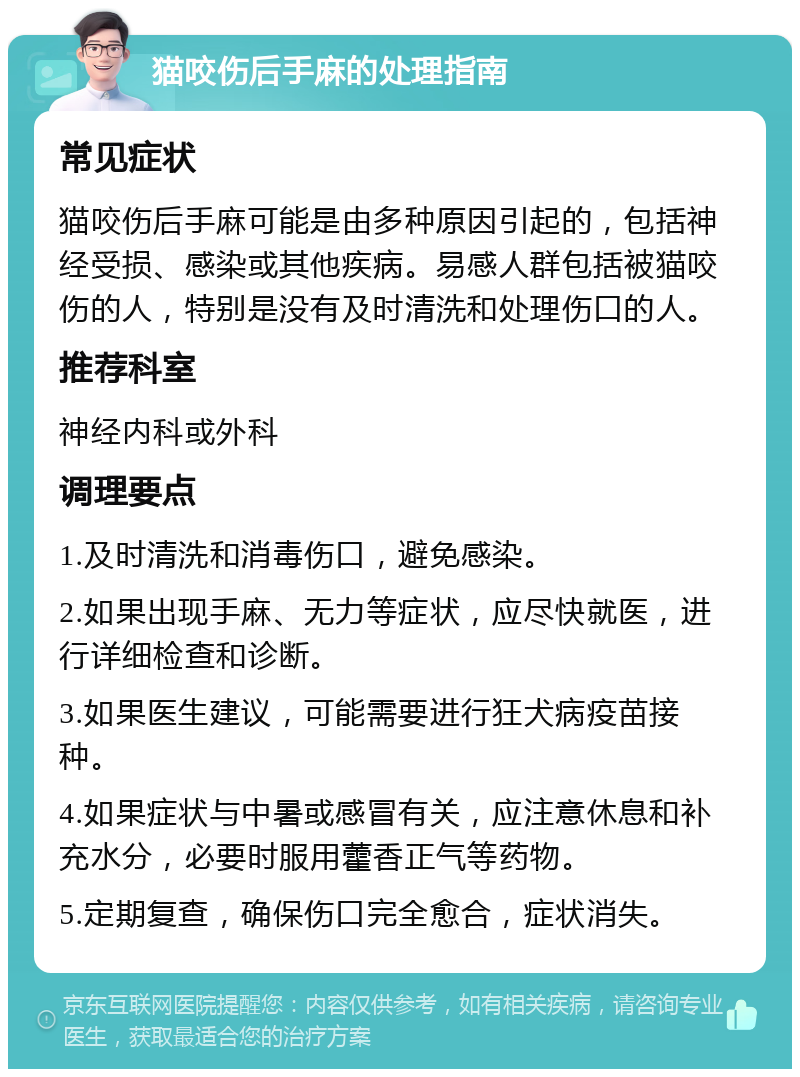 猫咬伤后手麻的处理指南 常见症状 猫咬伤后手麻可能是由多种原因引起的，包括神经受损、感染或其他疾病。易感人群包括被猫咬伤的人，特别是没有及时清洗和处理伤口的人。 推荐科室 神经内科或外科 调理要点 1.及时清洗和消毒伤口，避免感染。 2.如果出现手麻、无力等症状，应尽快就医，进行详细检查和诊断。 3.如果医生建议，可能需要进行狂犬病疫苗接种。 4.如果症状与中暑或感冒有关，应注意休息和补充水分，必要时服用藿香正气等药物。 5.定期复查，确保伤口完全愈合，症状消失。