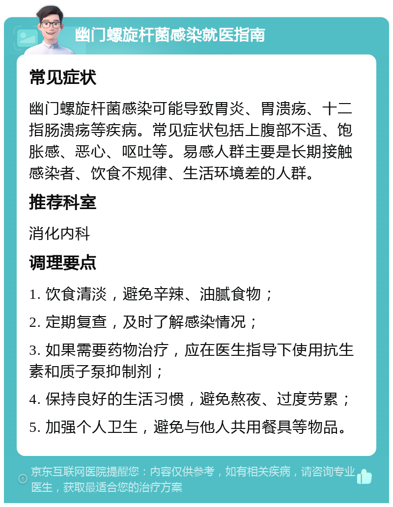 幽门螺旋杆菌感染就医指南 常见症状 幽门螺旋杆菌感染可能导致胃炎、胃溃疡、十二指肠溃疡等疾病。常见症状包括上腹部不适、饱胀感、恶心、呕吐等。易感人群主要是长期接触感染者、饮食不规律、生活环境差的人群。 推荐科室 消化内科 调理要点 1. 饮食清淡，避免辛辣、油腻食物； 2. 定期复查，及时了解感染情况； 3. 如果需要药物治疗，应在医生指导下使用抗生素和质子泵抑制剂； 4. 保持良好的生活习惯，避免熬夜、过度劳累； 5. 加强个人卫生，避免与他人共用餐具等物品。