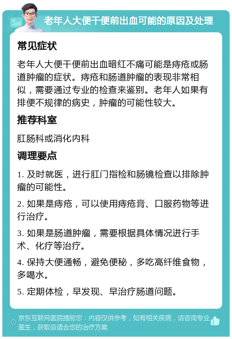 老年人大便干便前出血可能的原因及处理 常见症状 老年人大便干便前出血暗红不痛可能是痔疮或肠道肿瘤的症状。痔疮和肠道肿瘤的表现非常相似，需要通过专业的检查来鉴别。老年人如果有排便不规律的病史，肿瘤的可能性较大。 推荐科室 肛肠科或消化内科 调理要点 1. 及时就医，进行肛门指检和肠镜检查以排除肿瘤的可能性。 2. 如果是痔疮，可以使用痔疮膏、口服药物等进行治疗。 3. 如果是肠道肿瘤，需要根据具体情况进行手术、化疗等治疗。 4. 保持大便通畅，避免便秘，多吃高纤维食物，多喝水。 5. 定期体检，早发现、早治疗肠道问题。