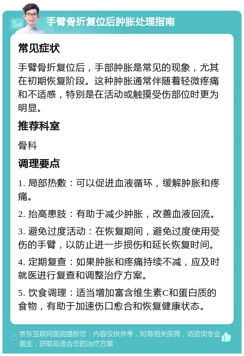 手臂骨折复位后肿胀处理指南 常见症状 手臂骨折复位后，手部肿胀是常见的现象，尤其在初期恢复阶段。这种肿胀通常伴随着轻微疼痛和不适感，特别是在活动或触摸受伤部位时更为明显。 推荐科室 骨科 调理要点 1. 局部热敷：可以促进血液循环，缓解肿胀和疼痛。 2. 抬高患肢：有助于减少肿胀，改善血液回流。 3. 避免过度活动：在恢复期间，避免过度使用受伤的手臂，以防止进一步损伤和延长恢复时间。 4. 定期复查：如果肿胀和疼痛持续不减，应及时就医进行复查和调整治疗方案。 5. 饮食调理：适当增加富含维生素C和蛋白质的食物，有助于加速伤口愈合和恢复健康状态。