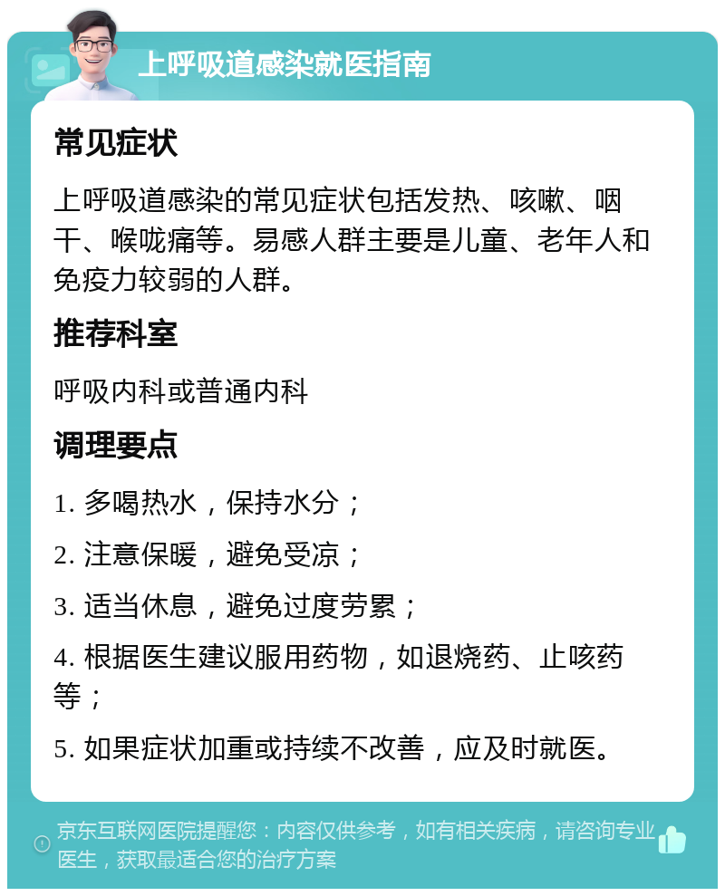 上呼吸道感染就医指南 常见症状 上呼吸道感染的常见症状包括发热、咳嗽、咽干、喉咙痛等。易感人群主要是儿童、老年人和免疫力较弱的人群。 推荐科室 呼吸内科或普通内科 调理要点 1. 多喝热水，保持水分； 2. 注意保暖，避免受凉； 3. 适当休息，避免过度劳累； 4. 根据医生建议服用药物，如退烧药、止咳药等； 5. 如果症状加重或持续不改善，应及时就医。