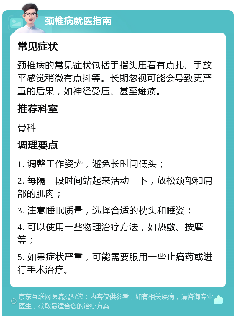 颈椎病就医指南 常见症状 颈椎病的常见症状包括手指头压着有点扎、手放平感觉稍微有点抖等。长期忽视可能会导致更严重的后果，如神经受压、甚至瘫痪。 推荐科室 骨科 调理要点 1. 调整工作姿势，避免长时间低头； 2. 每隔一段时间站起来活动一下，放松颈部和肩部的肌肉； 3. 注意睡眠质量，选择合适的枕头和睡姿； 4. 可以使用一些物理治疗方法，如热敷、按摩等； 5. 如果症状严重，可能需要服用一些止痛药或进行手术治疗。