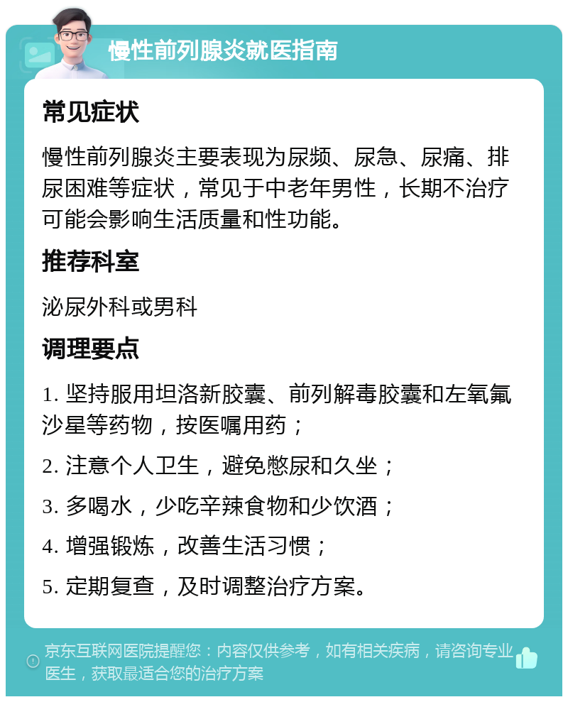 慢性前列腺炎就医指南 常见症状 慢性前列腺炎主要表现为尿频、尿急、尿痛、排尿困难等症状，常见于中老年男性，长期不治疗可能会影响生活质量和性功能。 推荐科室 泌尿外科或男科 调理要点 1. 坚持服用坦洛新胶囊、前列解毒胶囊和左氧氟沙星等药物，按医嘱用药； 2. 注意个人卫生，避免憋尿和久坐； 3. 多喝水，少吃辛辣食物和少饮酒； 4. 增强锻炼，改善生活习惯； 5. 定期复查，及时调整治疗方案。