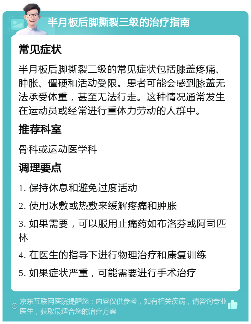 半月板后脚撕裂三级的治疗指南 常见症状 半月板后脚撕裂三级的常见症状包括膝盖疼痛、肿胀、僵硬和活动受限。患者可能会感到膝盖无法承受体重，甚至无法行走。这种情况通常发生在运动员或经常进行重体力劳动的人群中。 推荐科室 骨科或运动医学科 调理要点 1. 保持休息和避免过度活动 2. 使用冰敷或热敷来缓解疼痛和肿胀 3. 如果需要，可以服用止痛药如布洛芬或阿司匹林 4. 在医生的指导下进行物理治疗和康复训练 5. 如果症状严重，可能需要进行手术治疗