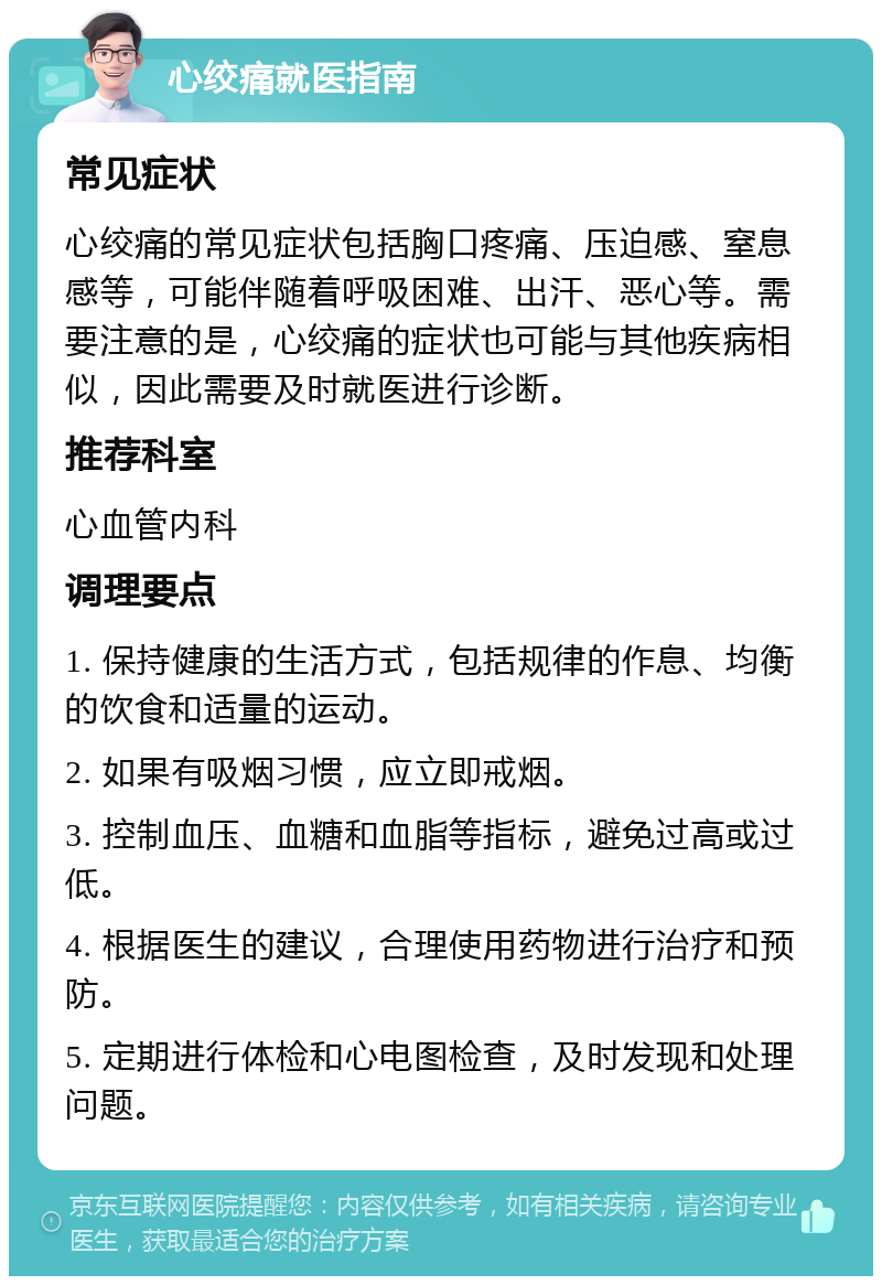 心绞痛就医指南 常见症状 心绞痛的常见症状包括胸口疼痛、压迫感、窒息感等，可能伴随着呼吸困难、出汗、恶心等。需要注意的是，心绞痛的症状也可能与其他疾病相似，因此需要及时就医进行诊断。 推荐科室 心血管内科 调理要点 1. 保持健康的生活方式，包括规律的作息、均衡的饮食和适量的运动。 2. 如果有吸烟习惯，应立即戒烟。 3. 控制血压、血糖和血脂等指标，避免过高或过低。 4. 根据医生的建议，合理使用药物进行治疗和预防。 5. 定期进行体检和心电图检查，及时发现和处理问题。