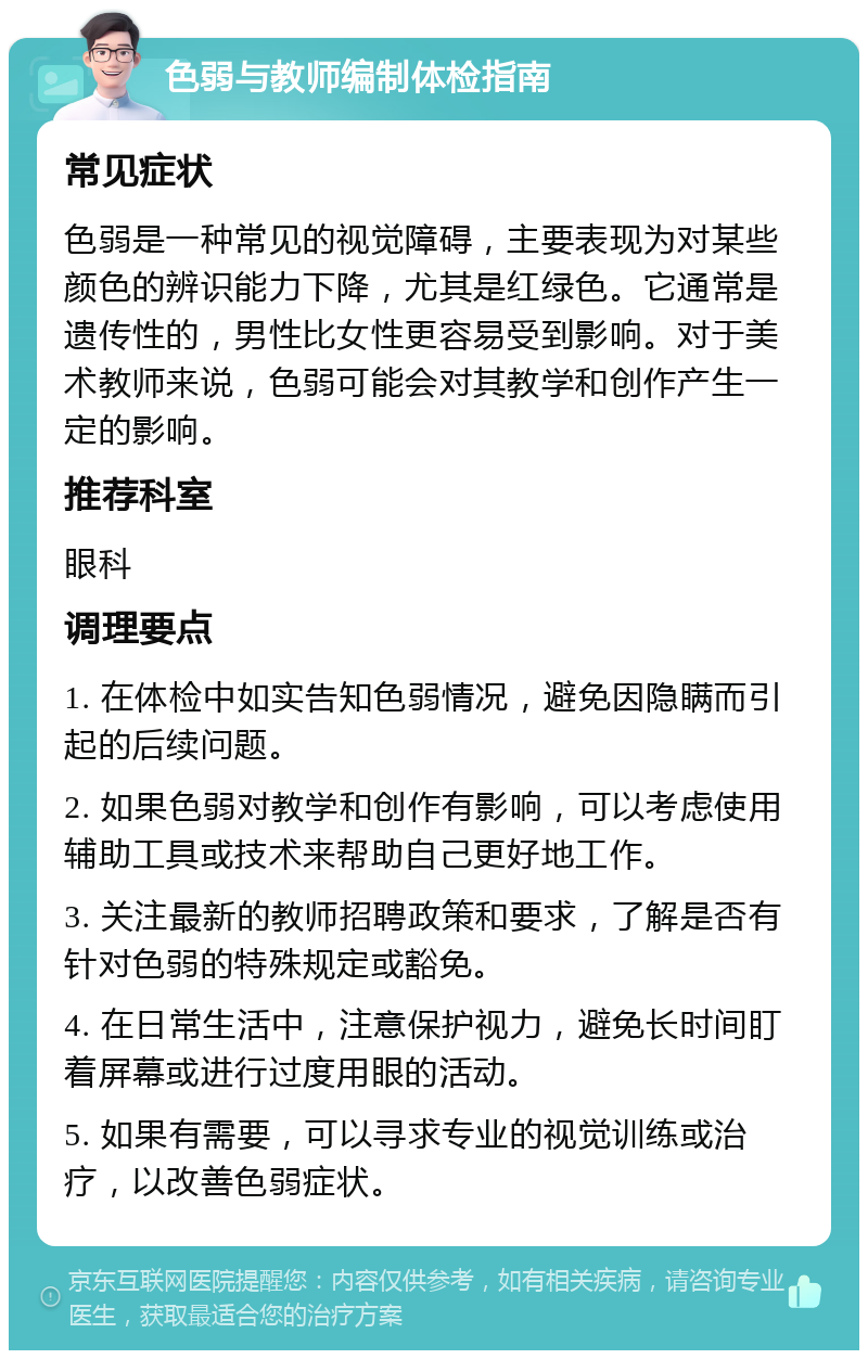 色弱与教师编制体检指南 常见症状 色弱是一种常见的视觉障碍，主要表现为对某些颜色的辨识能力下降，尤其是红绿色。它通常是遗传性的，男性比女性更容易受到影响。对于美术教师来说，色弱可能会对其教学和创作产生一定的影响。 推荐科室 眼科 调理要点 1. 在体检中如实告知色弱情况，避免因隐瞒而引起的后续问题。 2. 如果色弱对教学和创作有影响，可以考虑使用辅助工具或技术来帮助自己更好地工作。 3. 关注最新的教师招聘政策和要求，了解是否有针对色弱的特殊规定或豁免。 4. 在日常生活中，注意保护视力，避免长时间盯着屏幕或进行过度用眼的活动。 5. 如果有需要，可以寻求专业的视觉训练或治疗，以改善色弱症状。