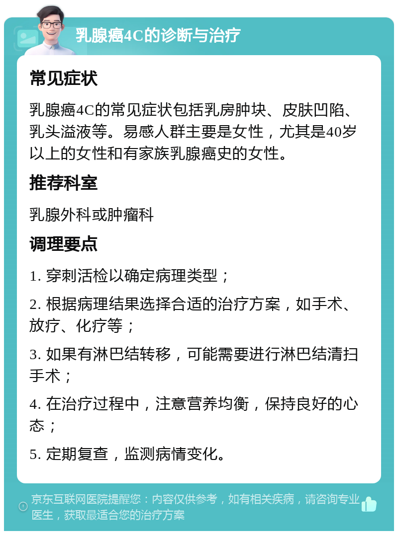 乳腺癌4C的诊断与治疗 常见症状 乳腺癌4C的常见症状包括乳房肿块、皮肤凹陷、乳头溢液等。易感人群主要是女性，尤其是40岁以上的女性和有家族乳腺癌史的女性。 推荐科室 乳腺外科或肿瘤科 调理要点 1. 穿刺活检以确定病理类型； 2. 根据病理结果选择合适的治疗方案，如手术、放疗、化疗等； 3. 如果有淋巴结转移，可能需要进行淋巴结清扫手术； 4. 在治疗过程中，注意营养均衡，保持良好的心态； 5. 定期复查，监测病情变化。